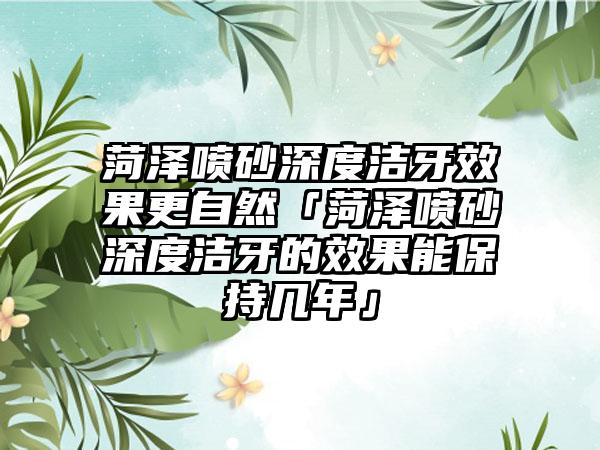 菏泽喷砂深度洁牙效果更自然「菏泽喷砂深度洁牙的效果能保持几年」