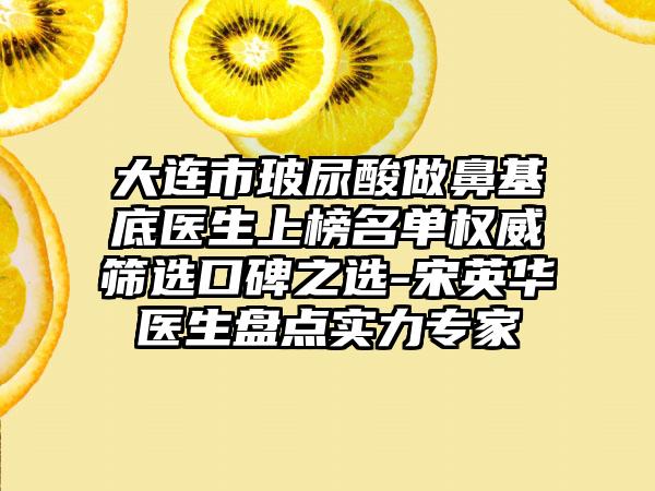 大连市玻尿酸做鼻基底医生上榜名单权威筛选口碑之选-宋英华医生盘点实力专家