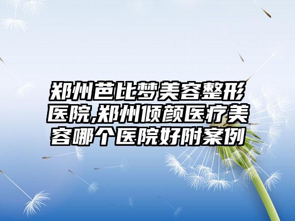 郑州芭比梦美容整形医院,郑州倾颜医疗美容哪个医院好附案例