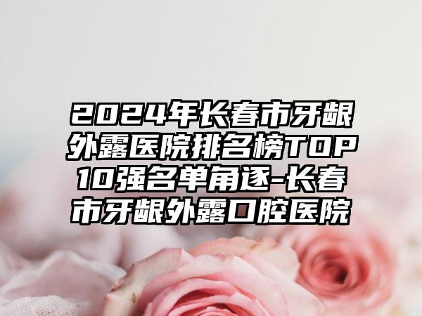 2024年长春市牙龈外露医院排名榜TOP10强名单角逐-长春市牙龈外露口腔医院