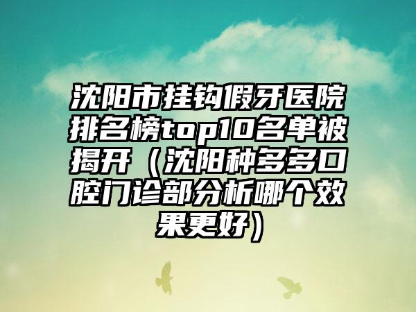 沈阳市挂钩假牙医院排名榜top10名单被揭开（沈阳种多多口腔门诊部分析哪个效果更好）