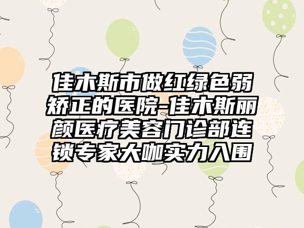 佳木斯市做红绿色弱矫正的医院-佳木斯丽颜医疗美容门诊部连锁专家大咖实力入围