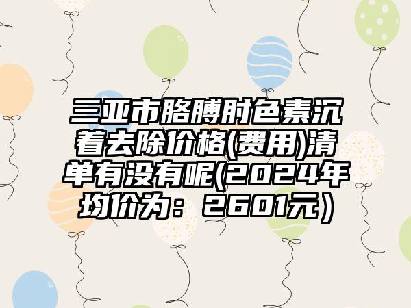 三亚市胳膊肘色素沉着去除价格(费用)清单有没有呢(2024年均价为：2601元）