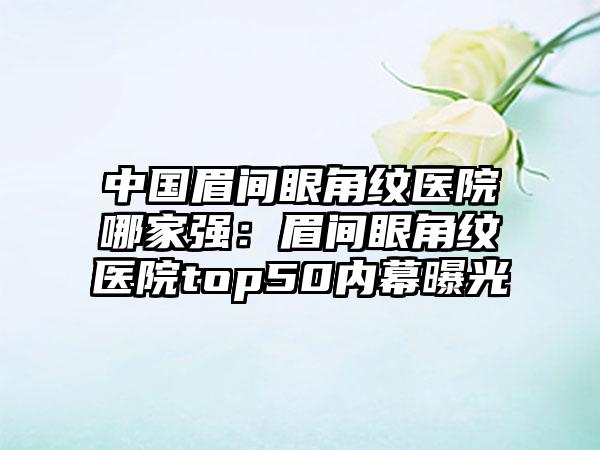 中国眉间眼角纹医院哪家强：眉间眼角纹医院top50内幕曝光