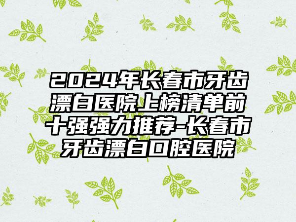 2024年长春市牙齿漂白医院上榜清单前十强强力推荐-长春市牙齿漂白口腔医院