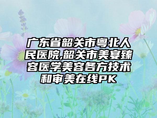 广东省韶关市粤北人民医院,韶关市美宴臻容医学美容各方技术和审美在线PK