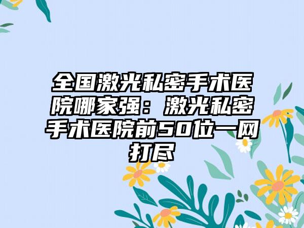 全国激光私密手术医院哪家强：激光私密手术医院前50位一网打尽