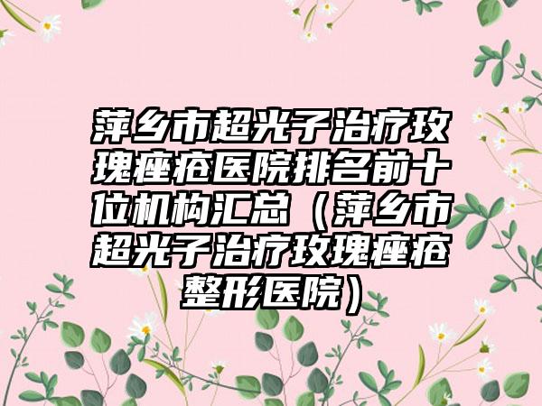 萍乡市超光子治疗玫瑰痤疮医院排名前十位机构汇总（萍乡市超光子治疗玫瑰痤疮整形医院）