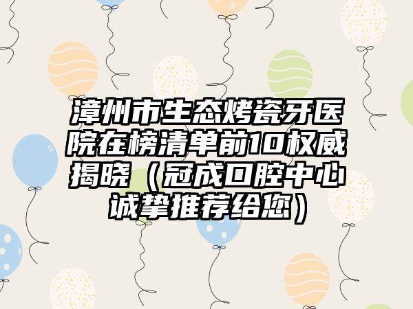 漳州市生态烤瓷牙医院在榜清单前10权威揭晓（冠成口腔中心诚挚推荐给您）