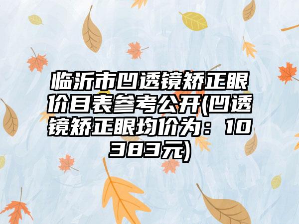 临沂市凹透镜矫正眼价目表参考公开(凹透镜矫正眼均价为：10383元)