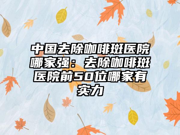 中国去除咖啡斑医院哪家强：去除咖啡斑医院前50位哪家有实力