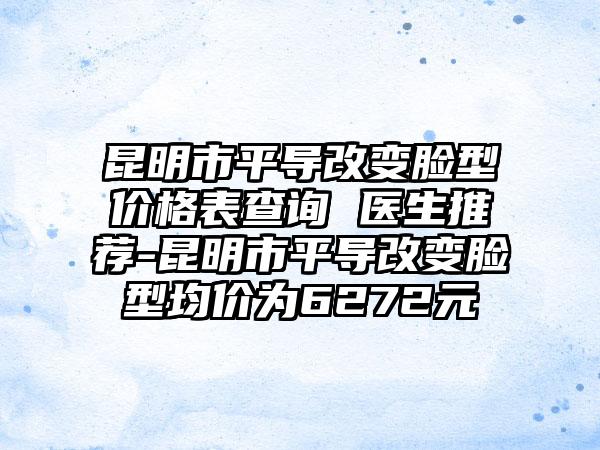 昆明市平导改变脸型价格表查询 医生推荐-昆明市平导改变脸型均价为6272元