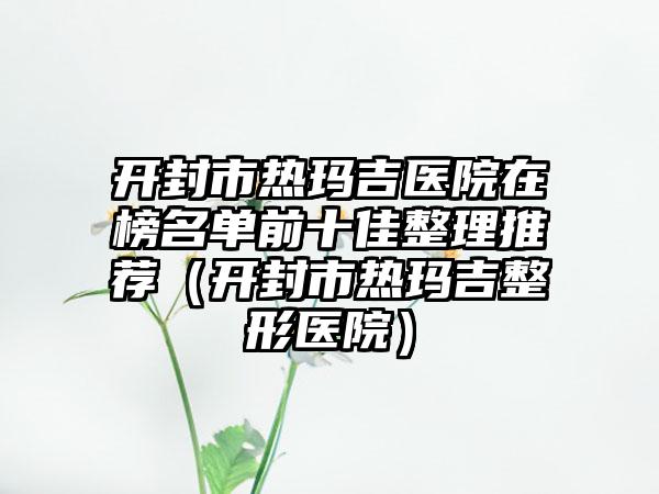 开封市热玛吉医院在榜名单前十佳整理推荐（开封市热玛吉整形医院）