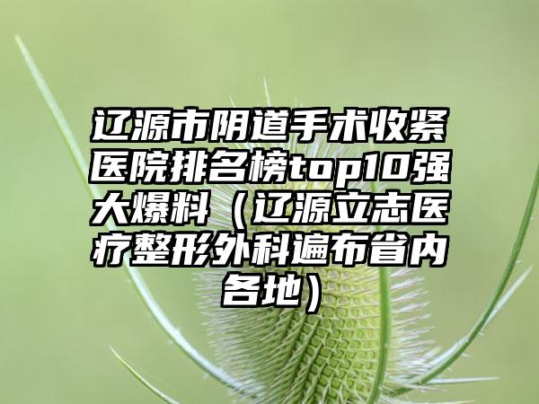 辽源市阴道手术收紧医院排名榜top10强大爆料（辽源立志医疗整形外科遍布省内各地）