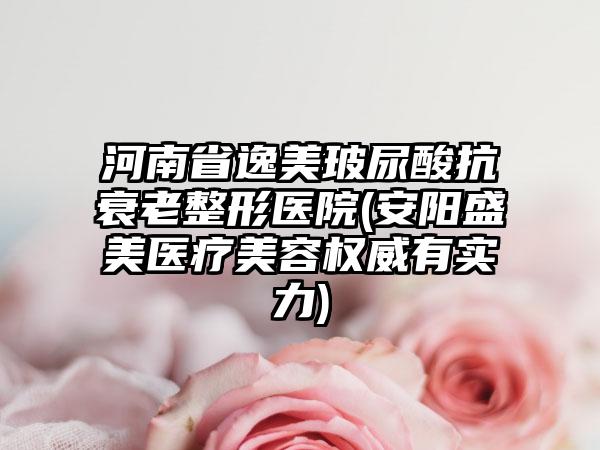 河南省逸美玻尿酸抗衰老整形医院(安阳盛美医疗美容权威有实力)