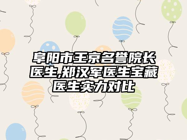 阜阳市王京名誉院长医生,郑汉军医生宝藏医生实力对比