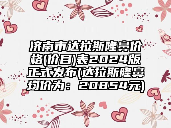 济南市达拉斯隆鼻价格(价目)表2024版正式发布(达拉斯隆鼻均价为：20854元)