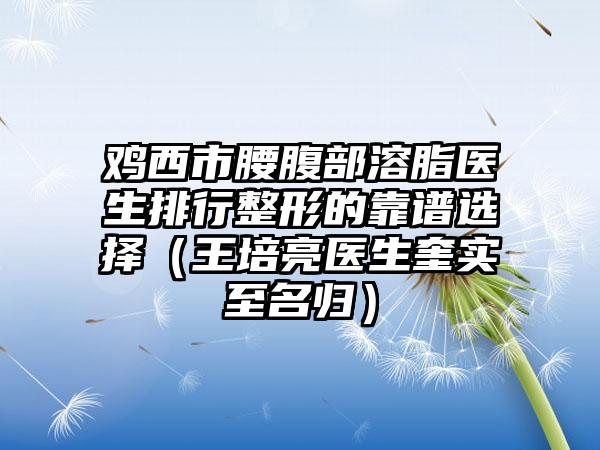 鸡西市腰腹部溶脂医生排行整形的靠谱选择（王培亮医生奎实至名归）