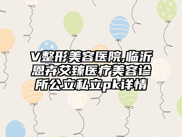 V整形美容医院,临沂恩卉艾臻医疗美容诊所公立私立pk详情