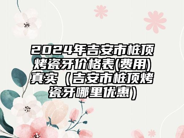 2024年吉安市桩顶烤瓷牙价格表(费用)真实（吉安市桩顶烤瓷牙哪里优惠）