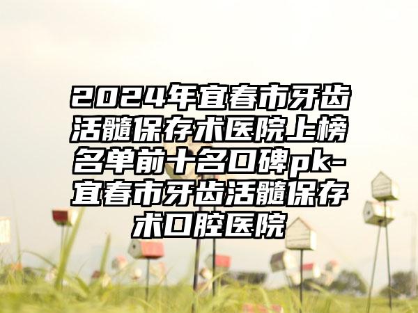 2024年宜春市牙齿活髓保存术医院上榜名单前十名口碑pk-宜春市牙齿活髓保存术口腔医院