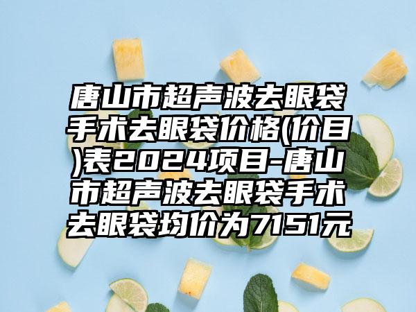 唐山市超声波去眼袋手术去眼袋价格(价目)表2024项目-唐山市超声波去眼袋手术去眼袋均价为7151元