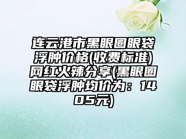 连云港市黑眼圈眼袋浮肿价格(收费标准)网红火辣分享(黑眼圈眼袋浮肿均价为：1405元)