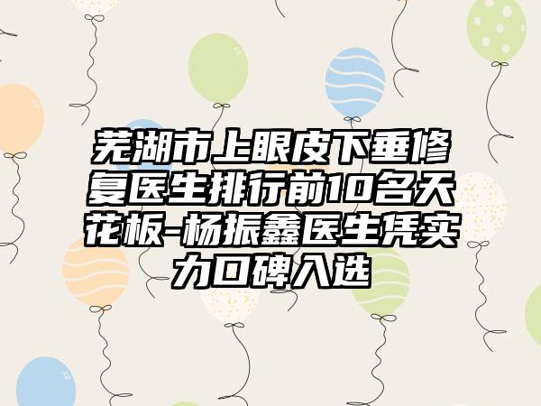 芜湖市上眼皮下垂修复医生排行前10名天花板-杨振鑫医生凭实力口碑入选