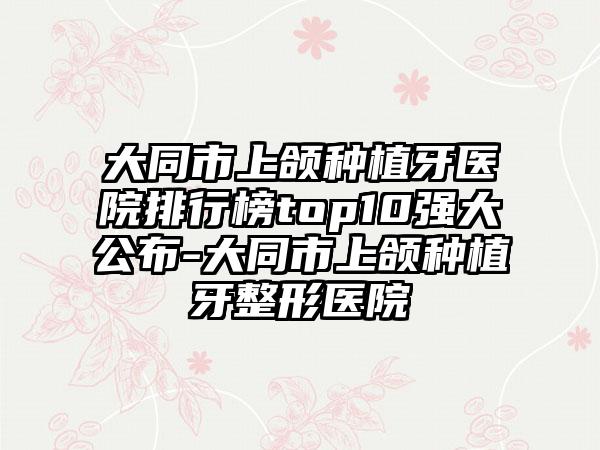 大同市上颌种植牙医院排行榜top10强大公布-大同市上颌种植牙整形医院