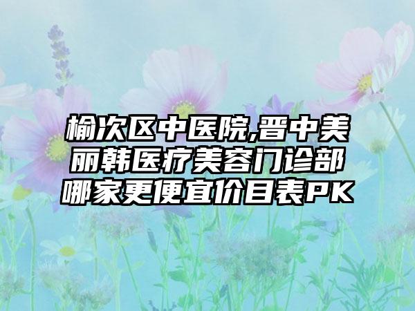 榆次区中医院,晋中美丽韩医疗美容门诊部哪家更便宜价目表PK