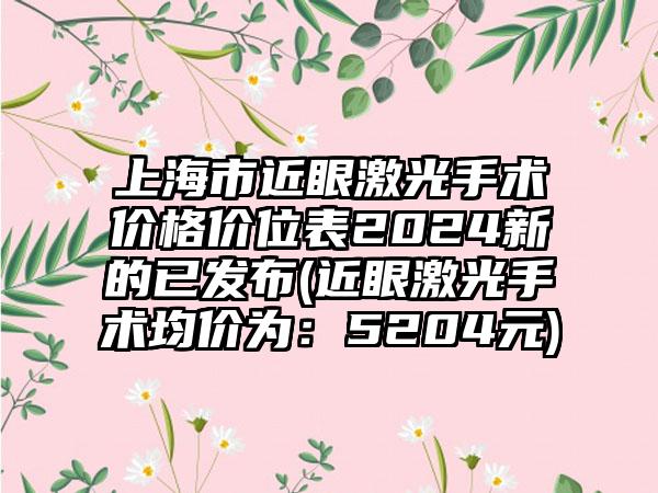 上海市近眼激光手术价格价位表2024新的已发布(近眼激光手术均价为：5204元)