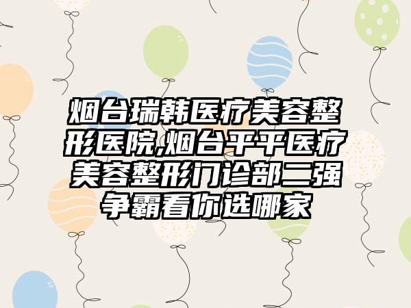 烟台瑞韩医疗美容整形医院,烟台平平医疗美容整形门诊部二强争霸看你选哪家