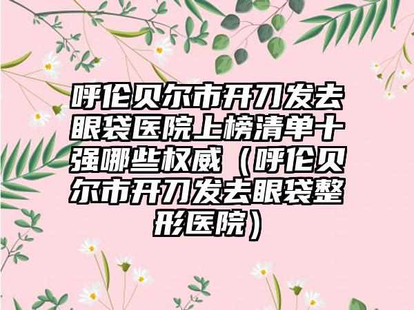 呼伦贝尔市开刀发去眼袋医院上榜清单十强哪些权威（呼伦贝尔市开刀发去眼袋整形医院）