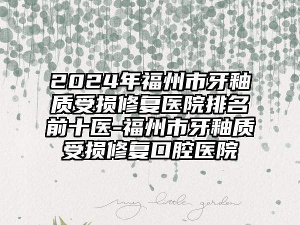 2024年福州市牙釉质受损修复医院排名前十医-福州市牙釉质受损修复口腔医院