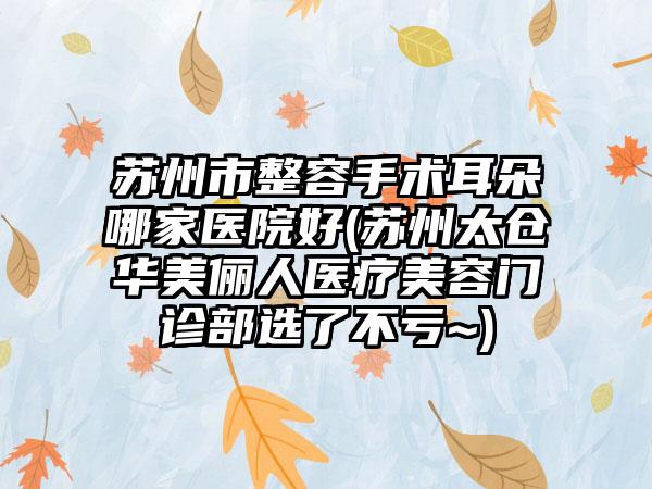 苏州市整容手术耳朵哪家医院好(苏州太仓华美俪人医疗美容门诊部选了不亏~)