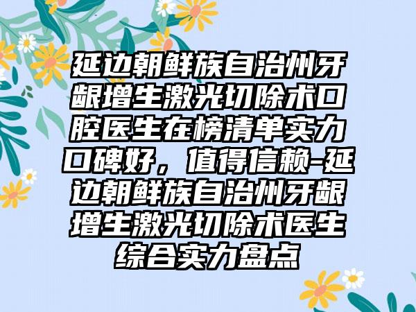 延边朝鲜族自治州牙龈增生激光切除术口腔医生在榜清单实力口碑好，值得信赖-延边朝鲜族自治州牙龈增生激光切除术医生综合实力盘点