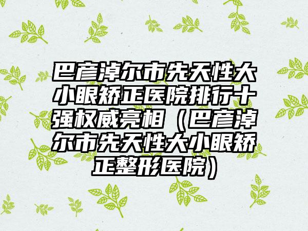 巴彦淖尔市先天性大小眼矫正医院排行十强权威亮相（巴彦淖尔市先天性大小眼矫正整形医院）