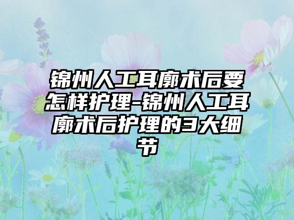 锦州人工耳廓术后要怎样护理-锦州人工耳廓术后护理的3大细节