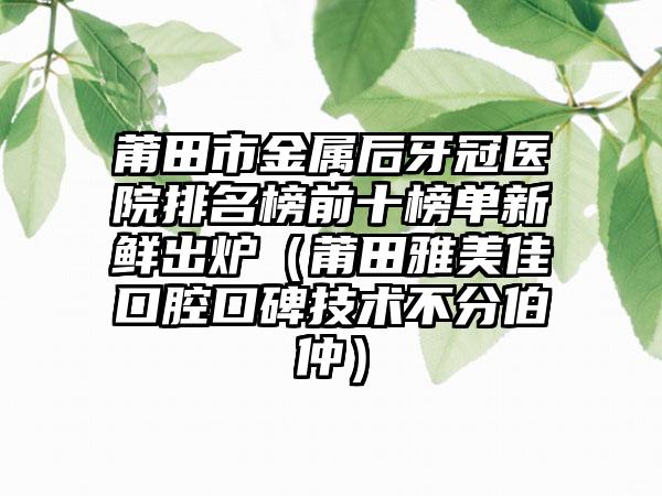 莆田市金属后牙冠医院排名榜前十榜单新鲜出炉（莆田雅美佳口腔口碑技术不分伯仲）