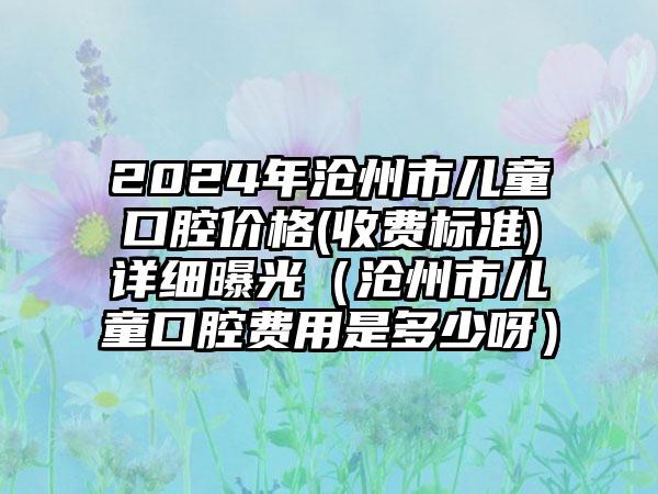 2024年沧州市儿童口腔价格(收费标准)详细曝光（沧州市儿童口腔费用是多少呀）