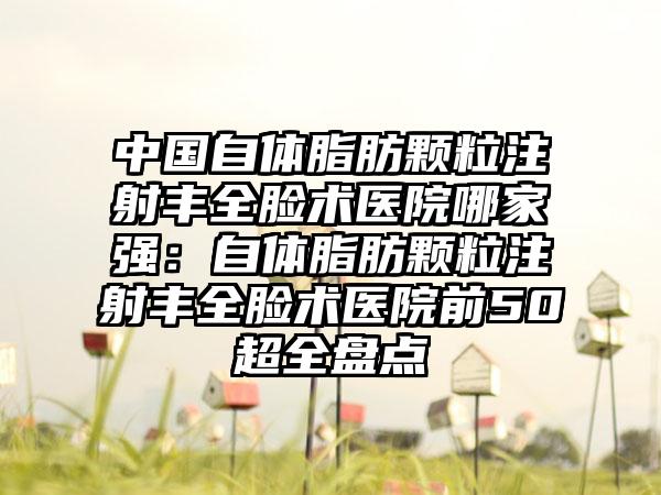 中国自体脂肪颗粒注射丰全脸术医院哪家强：自体脂肪颗粒注射丰全脸术医院前50超全盘点