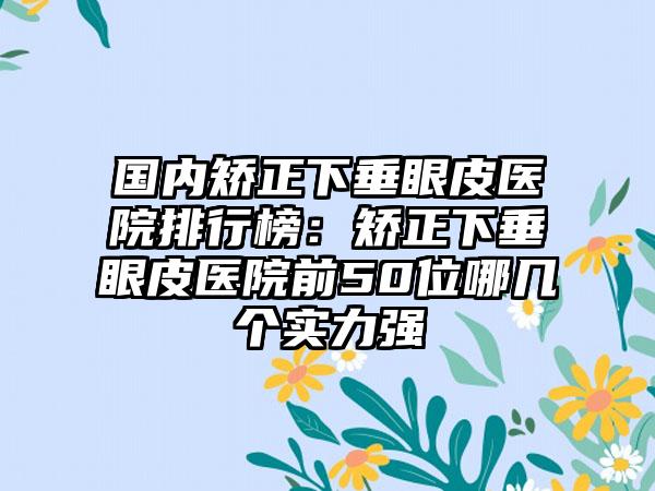 国内矫正下垂眼皮医院排行榜：矫正下垂眼皮医院前50位哪几个实力强