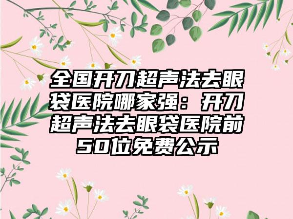 全国开刀超声法去眼袋医院哪家强：开刀超声法去眼袋医院前50位免费公示