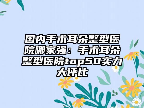 国内手术耳朵整型医院哪家强：手术耳朵整型医院top50实力大评比