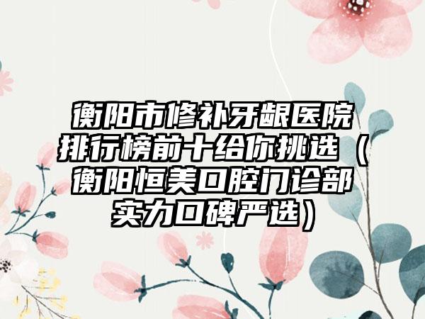 衡阳市修补牙龈医院排行榜前十给你挑选（衡阳恒美口腔门诊部实力口碑严选）