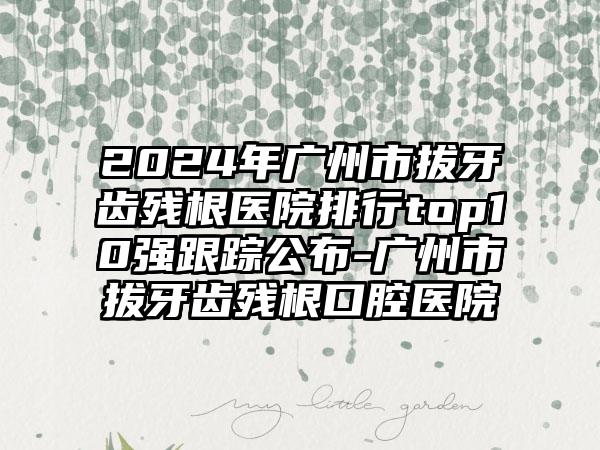 2024年广州市拔牙齿残根医院排行top10强跟踪公布-广州市拔牙齿残根口腔医院