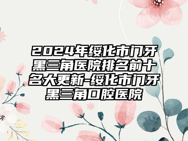 2024年绥化市门牙黑三角医院排名前十名大更新-绥化市门牙黑三角口腔医院