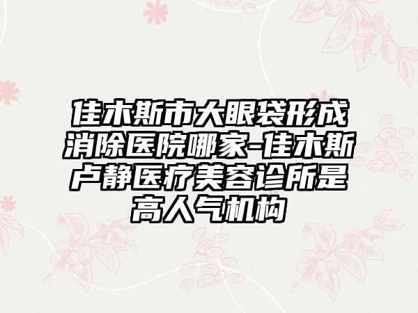 佳木斯市大眼袋形成消除医院哪家-佳木斯卢静医疗美容诊所是高人气机构