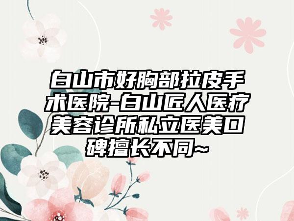 白山市好胸部拉皮手术医院-白山匠人医疗美容诊所私立医美口碑擅长不同~