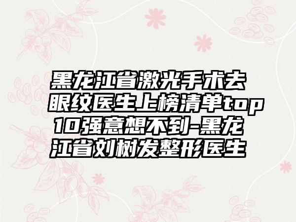 黑龙江省激光手术去眼纹医生上榜清单top10强意想不到-黑龙江省刘树发整形医生